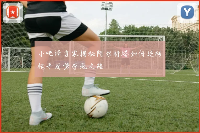 小吧译言家揭秘阿尔特塔如何逆转枪手局势夺冠之路