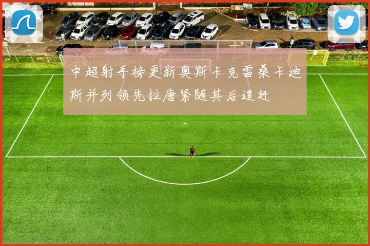 中超射手榜更新奥斯卡克雷桑卡迪斯并列领先拉唐紧随其后追赶