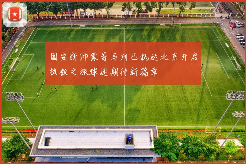 国安新帅蒙哥马利已抵达北京开启执教之旅球迷期待新篇章