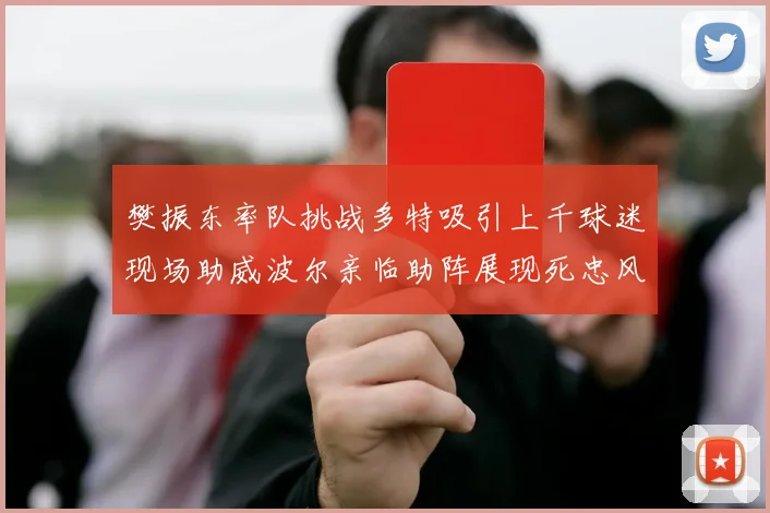 樊振东率队挑战多特吸引上千球迷现场助威波尔亲临助阵展现死忠风采
