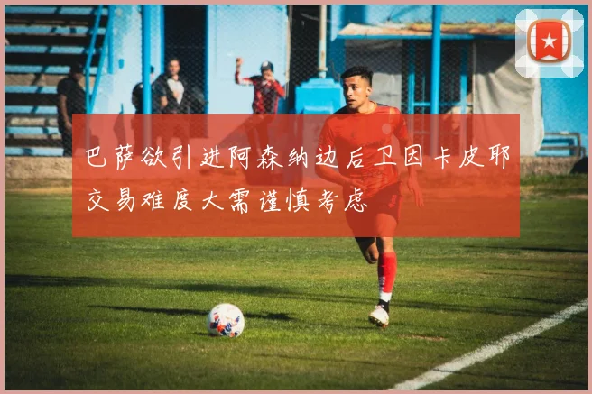 巴萨欲引进阿森纳边后卫因卡皮耶交易难度大需谨慎考虑