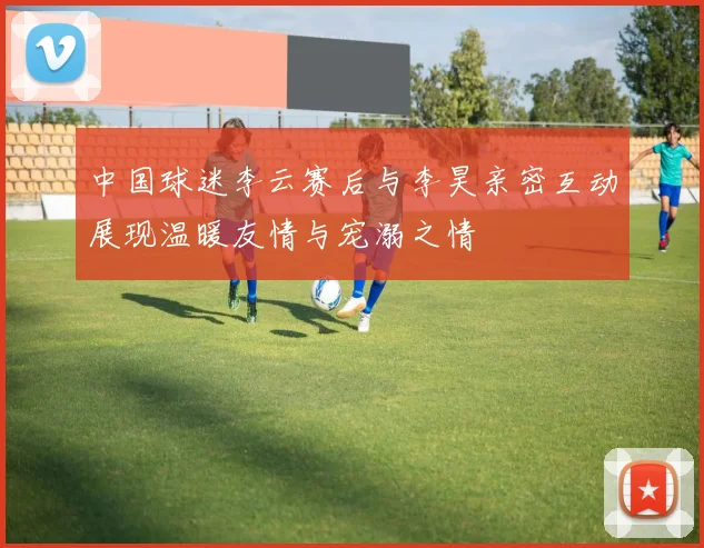中国球迷李云赛后与李昊亲密互动展现温暖友情与宠溺之情