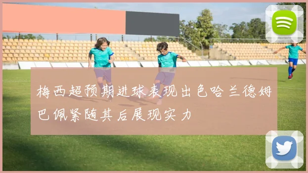 梅西超预期进球表现出色哈兰德姆巴佩紧随其后展现实力