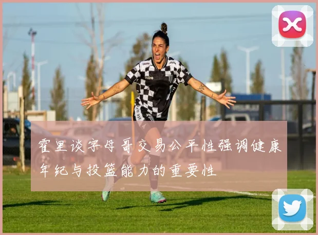 霍里谈字母哥交易公平性强调健康年纪与投篮能力的重要性