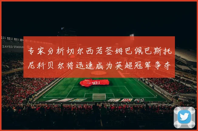 专家分析切尔西若签姆巴佩巴斯托尼科贝尔将迅速成为英超冠军争夺者