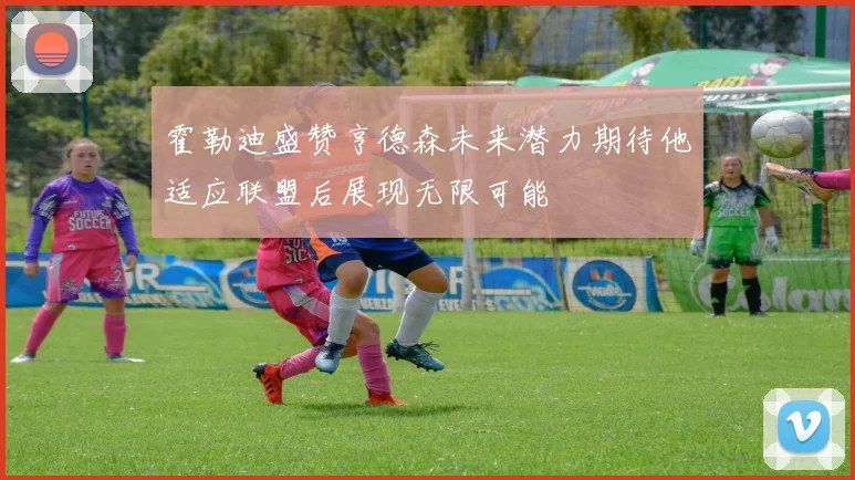 霍勒迪盛赞亨德森未来潜力期待他适应联盟后展现无限可能