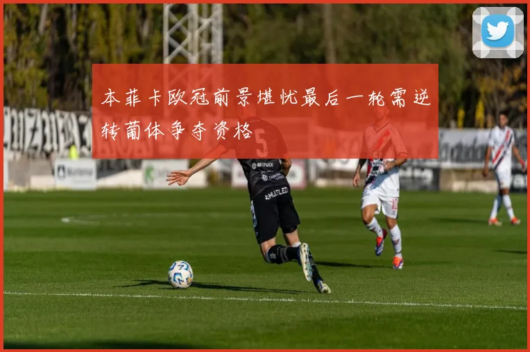 本菲卡欧冠前景堪忧最后一轮需逆转葡体争夺资格
