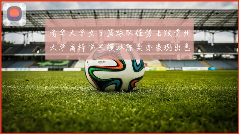 清华大学女子篮球队强势击败贵州大学高梓悦王镘淋陈奕亦表现出色贡献显著