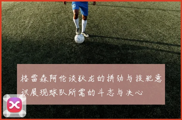 格雷森阿伦谈狄龙的拼劲与技犯意识展现球队所需的斗志与决心