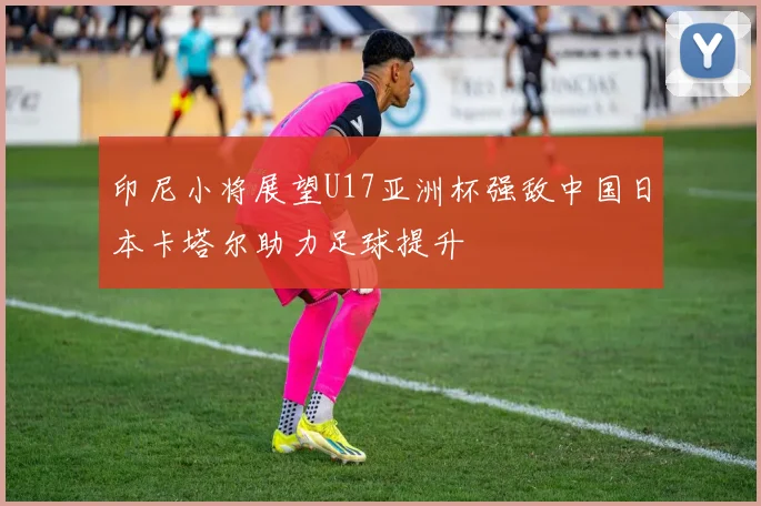 印尼小将展望U17亚洲杯强敌中国日本卡塔尔助力足球提升