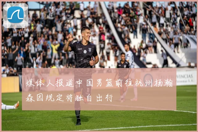 媒体人报道中国男篮前往杭州杨瀚森因规定将独自出行