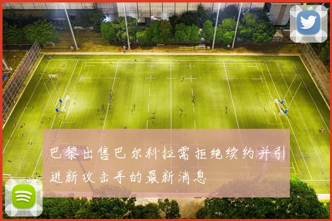 巴黎出售巴尔科拉需拒绝续约并引进新攻击手的最新消息